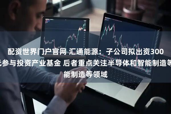配资世界门户官网 汇通能源：子公司拟出资3000万元参与投资产业基金 后者重点关注半导体和智能制造等领域