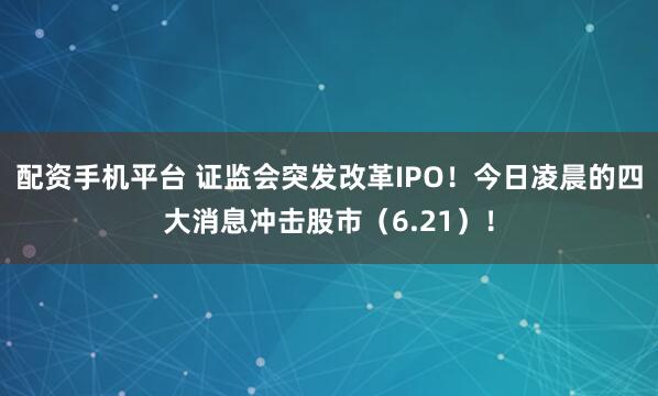 配资手机平台 证监会突发改革IPO！今日凌晨的四大消息冲击股市（6.21）！
