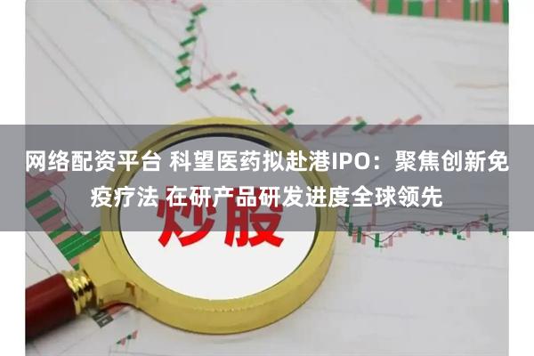 网络配资平台 科望医药拟赴港IPO：聚焦创新免疫疗法 在研产品研发进度全球领先
