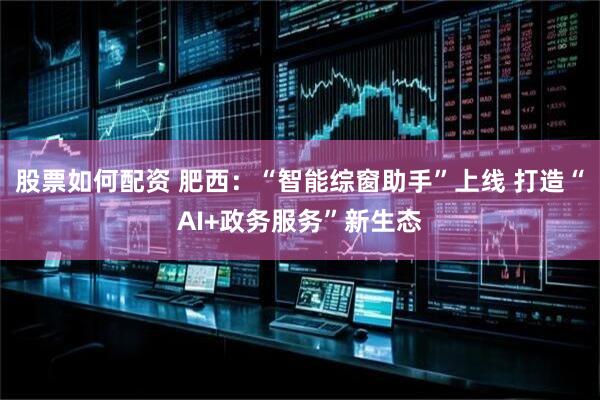 股票如何配资 肥西：“智能综窗助手”上线 打造“AI+政务服务”新生态