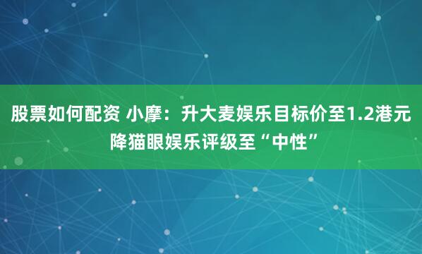 股票如何配资 小摩：升大麦娱乐目标价至1.2港元 降猫眼娱乐评级至“中性”