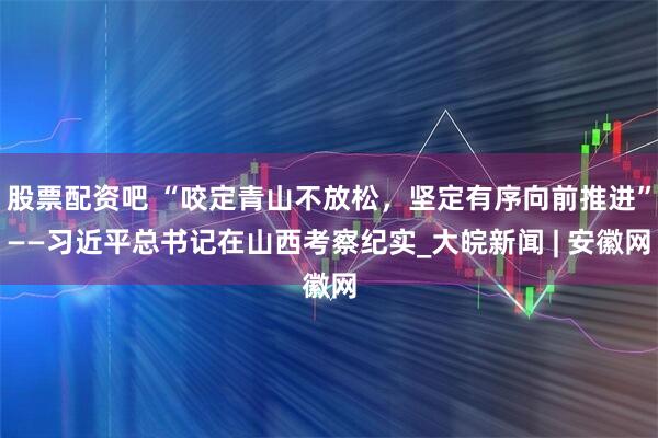 股票配资吧 “咬定青山不放松，坚定有序向前推进”——习近平总书记在山西考察纪实_大皖新闻 | 安徽网