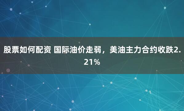 股票如何配资 国际油价走弱，美油主力合约收跌2.21%