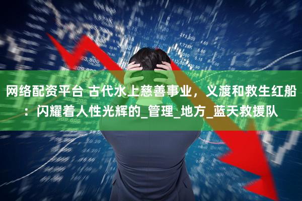 网络配资平台 古代水上慈善事业，义渡和救生红船：闪耀着人性光辉的_管理_地方_蓝天救援队