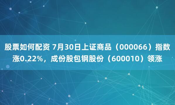 股票如何配资 7月30日上证商品（000066）指数涨0.22%，成份股包钢股份（600010）领涨