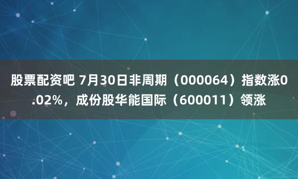 股票配资吧 7月30日非周期（000064）指数涨0.02%，成份股华能国际（600011）领涨