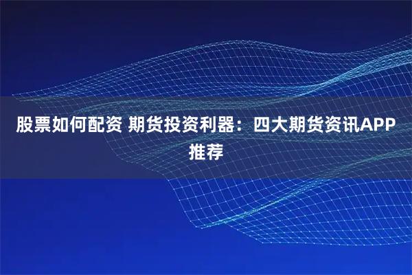 股票如何配资 期货投资利器：四大期货资讯APP推荐