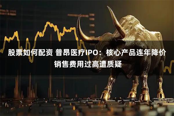 股票如何配资 普昂医疗IPO：核心产品连年降价 销售费用过高遭质疑