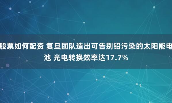 股票如何配资 复旦团队造出可告别铅污染的太阳能电池 光电转换效率达17.7%