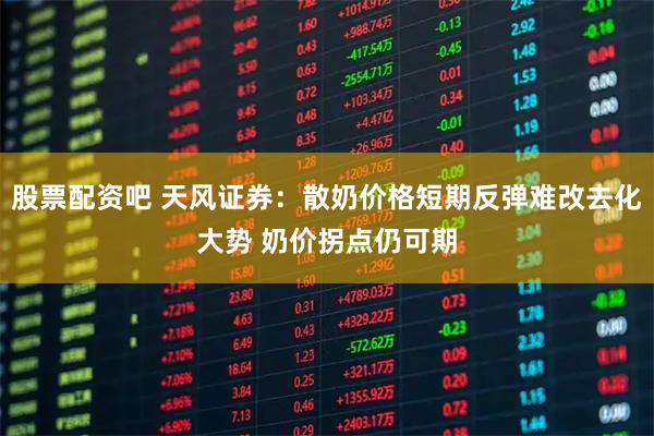 股票配资吧 天风证券：散奶价格短期反弹难改去化大势 奶价拐点仍可期