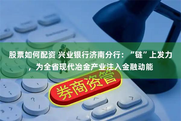 股票如何配资 兴业银行济南分行：“链”上发力，为全省现代冶金产业注入金融动能