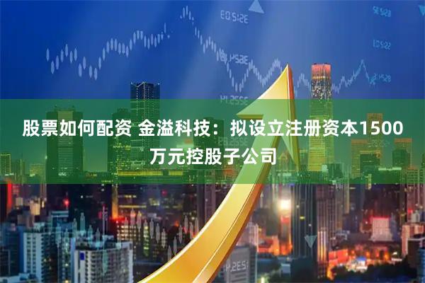 股票如何配资 金溢科技：拟设立注册资本1500万元控股子公司