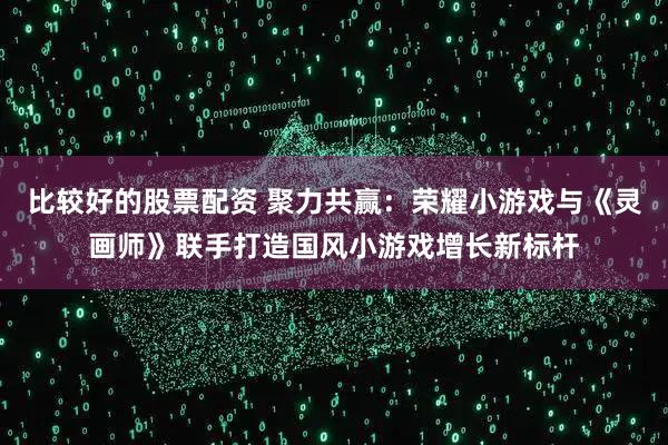 比较好的股票配资 聚力共赢：荣耀小游戏与《灵画师》联手打造国风小游戏增长新标杆