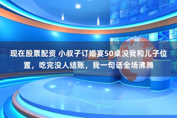 现在股票配资 小叔子订婚宴50桌没我和儿子位置，吃完没人结账，我一句话全场沸腾