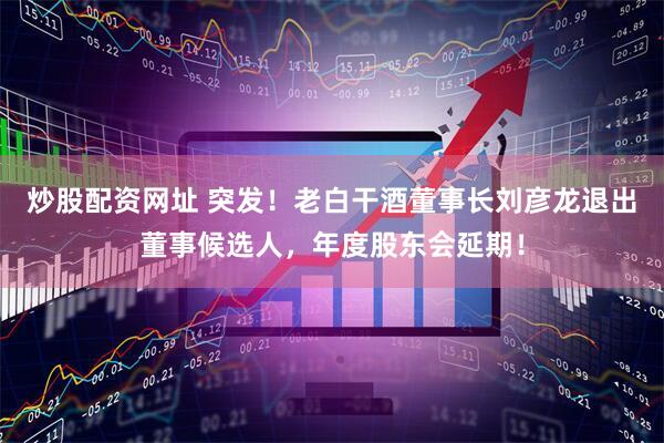 炒股配资网址 突发！老白干酒董事长刘彦龙退出董事候选人，年度股东会延期！