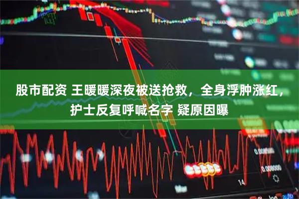 股市配资 王暖暖深夜被送抢救，全身浮肿涨红，护士反复呼喊名字 疑原因曝