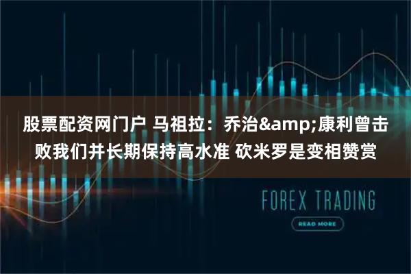 股票配资网门户 马祖拉:乔治&康利曾击败我们并长期保持高水准 砍米罗是变相赞赏
