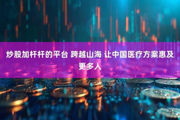 炒股加杆杆的平台 跨越山海 让中国医疗方案惠及更多人