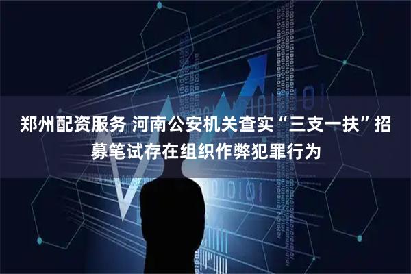 郑州配资服务 河南公安机关查实“三支一扶”招募笔试存在组织作弊犯罪行为