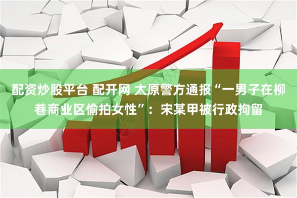 配资炒股平台 配开网 太原警方通报“一男子在柳巷商业区偷拍女性”：宋某甲被行政拘留