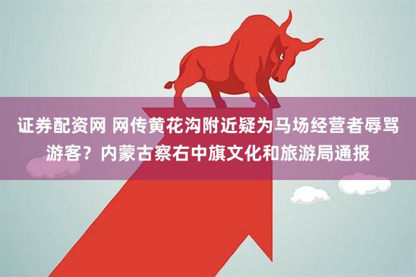 证券配资网 网传黄花沟附近疑为马场经营者辱骂游客？内蒙古察右中旗文化和旅游局通报